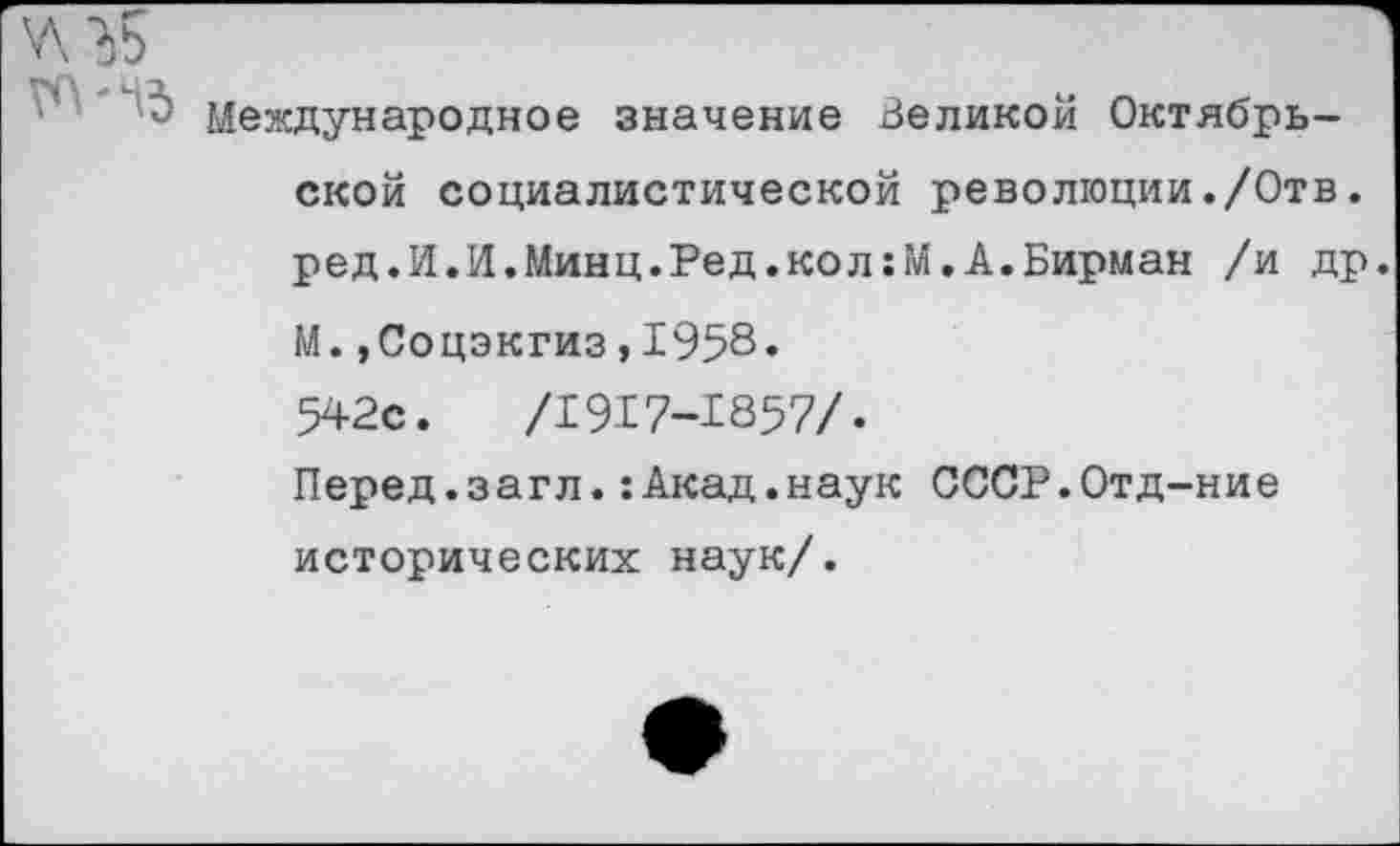 ﻿у\ ’ЬБ
Международное значение Великой Октябрьской социалистической революции./Отв. ред.И.И.Минц.Ред.кол:М.А.Бирман /и др. М.»Соцэкгиз,1958. 542с.	/1917-1857/.
Перед.загл.:Акад.наук СССР.Отд-ние исторических наук/.